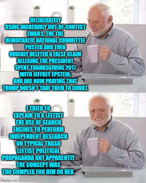 Independent research is not difficult leftists; but it does torpedo leftist political propaganda. | DELIBERATELY USING INCREDIBLY OUT-OF-CONTEXT EMAILS, THE THE DEMOCRATIC NATIONAL COMMITTEE POSTED AND THEN QUICKLY DELETED A FALSE CLAIM ALLEGING THE PRESIDENT SPENT THANKSGIVING 2017 WITH JEFFREY EPSTEIN; AND ARE NOW PRAYING THAT TRUMP DOESN'T TAKE THEM TO COURT. I TRIED TO EXPLAIN TO A LEFTIST THE USE OF SEARCH ENGINES TO PERFORM INDEPENDENT RESEARCH ON TYPICAL TRASH LEFTIST POLITICAL PROPAGANDA BUT APPARENTLY THE CONCEPT WAS TOO COMPLEX FOR HIM OR HER. | image tagged in hide the pain harold | made w/ Imgflip meme maker