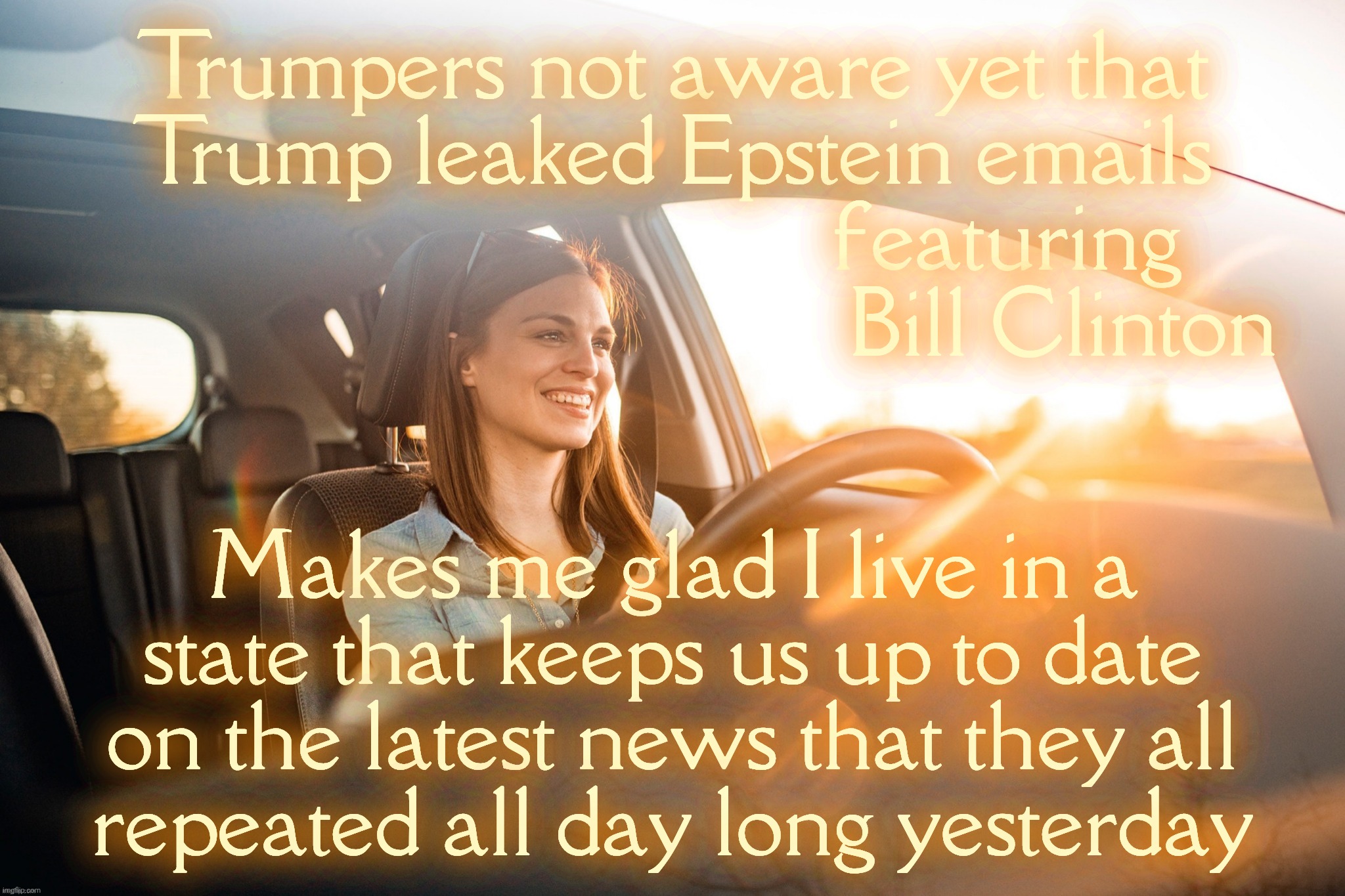 Some of our resident Trumpers have no clue about the latest US news. Uninformed shills living abroad & in different time zones | Trumpers not aware yet that
Trump leaked Epstein emails
                               featuring
                                    Bill Clinton; Makes me glad I live in a
state that keeps us up to date
on the latest news that they all
repeated all day long yesterday | image tagged in smiling in the car,maga shills,what epstein  emails about clinton,st petersburg forgot to issue the memo,russ bots,magats | made w/ Imgflip meme maker
