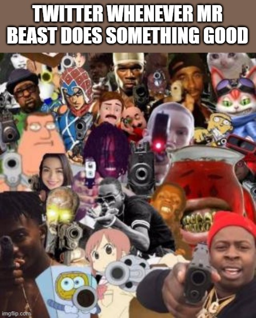 everyone pointing guns | TWITTER WHENEVER MR BEAST DOES SOMETHING GOOD | image tagged in everyone pointing guns,mr beast | made w/ Imgflip meme maker