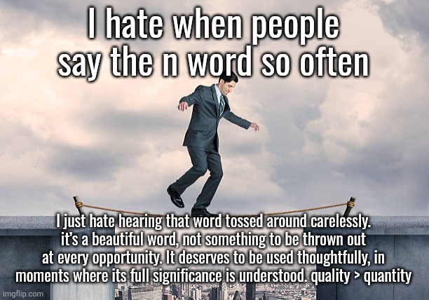 man walking on rope | I hate when people say the n word so often; I just hate hearing that word tossed around carelessly. it’s a beautiful word, not something to be thrown out at every opportunity. It deserves to be used thoughtfully, in moments where its full significance is understood. quality > quantity | image tagged in man walking on rope | made w/ Imgflip meme maker