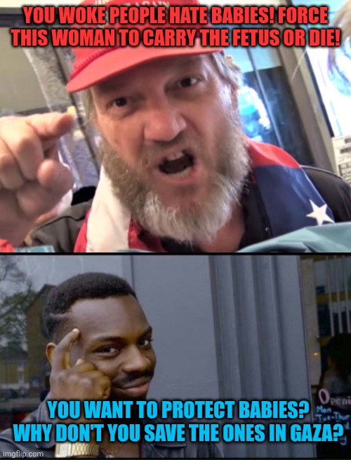 You can't be pro life unless you protect the actual endangered lives | YOU WOKE PEOPLE HATE BABIES! FORCE THIS WOMAN TO CARRY THE FETUS OR DIE! YOU WANT TO PROTECT BABIES? WHY DON'T YOU SAVE THE ONES IN GAZA? | image tagged in angry trumper maga white supremacist,thinking black man,common sense,palestine | made w/ Imgflip meme maker