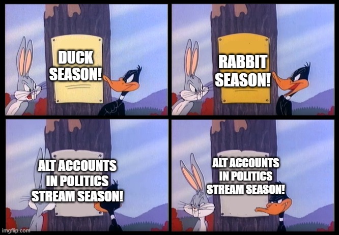 Alt accounts need to be instantly banned along with the creator. | RABBIT SEASON! DUCK SEASON! ALT ACCOUNTS IN POLITICS STREAM SEASON! ALT ACCOUNTS IN POLITICS STREAM SEASON! | image tagged in elmer season template,poltics,politics lol | made w/ Imgflip meme maker