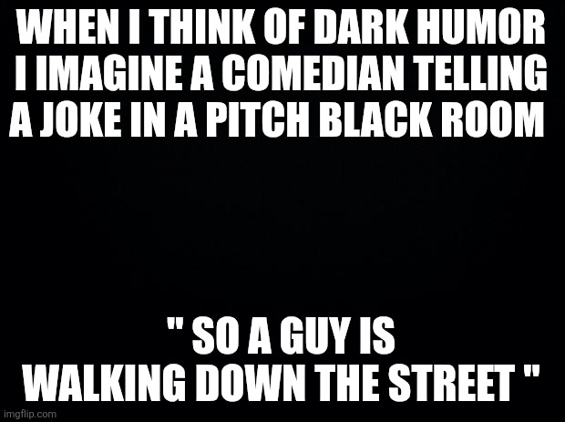Black background | WHEN I THINK OF DARK HUMOR I IMAGINE A COMEDIAN TELLING A JOKE IN A PITCH BLACK ROOM " SO A GUY IS WALKING DOWN THE STREET " | image tagged in black background | made w/ Imgflip meme maker