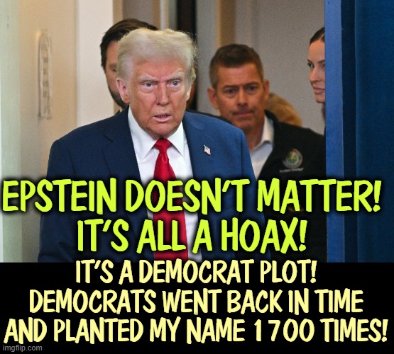 That makes about as much sense as anything else he's said. | EPSTEIN DOESN'T MATTER! 
IT'S ALL A HOAX! IT'S A DEMOCRAT PLOT! DEMOCRATS WENT BACK IN TIME AND PLANTED MY NAME 1700 TIMES! | image tagged in trump,senile,dementia,jeffrey epstein,nonsense | made w/ Imgflip meme maker