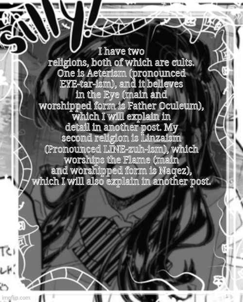 I'll link the posts in the comments once I'm done with them. | I have two religions, both of which are cults. One is Aeterism (pronounced EYE-tar-ism), and it believes in the Eye (main and worshipped form is Father Oculeum), which I will explain in detail in another post. My second religion is Linzaism (Pronounced LINE-zuh-ism), which worships the Flame (main and worshipped form is Naqez), which I will also explain in another post. | image tagged in silly's kcc temp | made w/ Imgflip meme maker