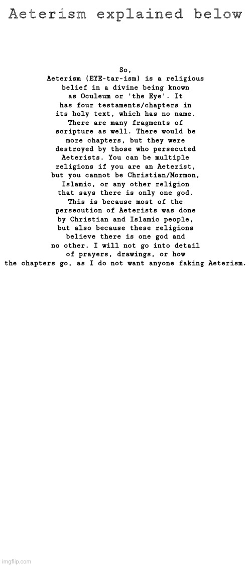 Aeterism | Aeterism explained below; So, Aeterism (EYE-tar-ism) is a religious belief in a divine being known as Oculeum or 'the Eye'. It has four testaments/chapters in its holy text, which has no name. There are many fragments of scripture as well. There would be more chapters, but they were destroyed by those who persecuted Aeterists. You can be multiple religions if you are an Aeterist, but you cannot be Christian/Mormon, Islamic, or any other religion that says there is only one god. This is because most of the persecution of Aeterists was done by Christian and Islamic people, but also because these religions believe there is one god and no other. I will not go into detail of prayers, drawings, or how the chapters go, as I do not want anyone faking Aeterism. | made w/ Imgflip meme maker