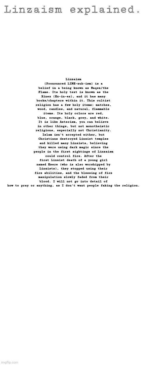 Linzaism | Linzaism explained. Linzaism (Pronounced LINE-zuh-ism) is a belief in a being known as Naqez/the Flame. Its holy text is known as the Xinex (Ex-in-ex), and it has many books/chapters within it. This cultist religion has a few holy items: matches, wood, candles, and natural, flammable items. Its holy colors are red, blue, orange, black, grey, and white. It is like Aeterism, you can believe in other things, but not monotheistic religions, especially not Christianity. Islam isn't accepted either, but Christians destroyed Linzist temples and killed many Linzists, believing they were using dark magic since the people in the first sightings of Linzaism could control fire. After the first Linzist death of a young girl named Keere (who is also worshipped by Linzists), they stopped using their fire abilities, and the blessing of fire manipulation slowly faded from their blood. I will not go into detail of how to pray or anything, as I don't want people faking the religion. | made w/ Imgflip meme maker