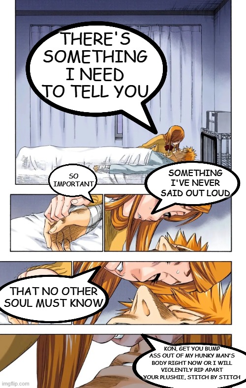 THERE'S SOMETHING I NEED TO TELL YOU; SO IMPORTANT; SOMETHING I'VE NEVER SAID OUT LOUD; THAT NO OTHER SOUL MUST KNOW; KON, GET YOU BUMP ASS OUT OF MY HUNKY MAN'S BODY RIGHT NOW OR I WILL VIOLENTLY RIP APART YOUR PLUSHIE, STITCH BY STITCH | image tagged in bleach,anime | made w/ Imgflip meme maker