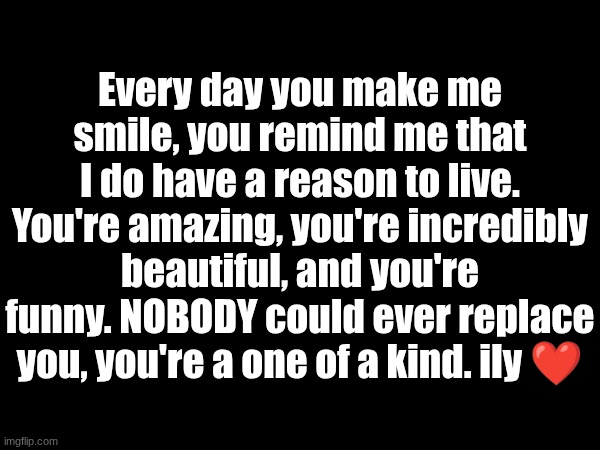 Every day you make me smile, you remind me that I do have a reason to live. You're amazing, you're incredibly beautiful, and you're funny. NOBODY could ever replace you, you're a one of a kind. ily ❤ | made w/ Imgflip meme maker