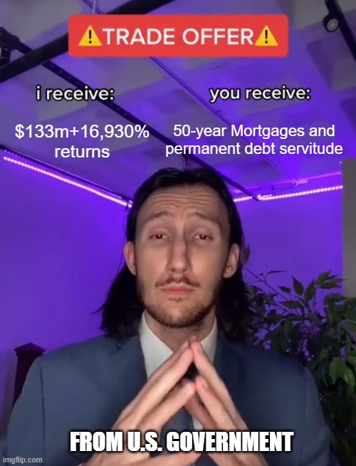 WE are Slaves | 50-year Mortgages and permanent debt servitude; $133m+16,930% returns; FROM U.S. GOVERNMENT | image tagged in trade offer,government,stocks,congress,nancy pelosi,democrats | made w/ Imgflip meme maker
