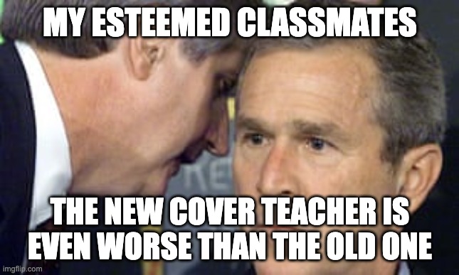 the new cover teacher be like | MY ESTEEMED CLASSMATES; THE NEW COVER TEACHER IS EVEN WORSE THAN THE OLD ONE | image tagged in george bush 9/11,funny memes,school,imgflip community,why are you reading the tags,wait a second this is wholesome content | made w/ Imgflip meme maker