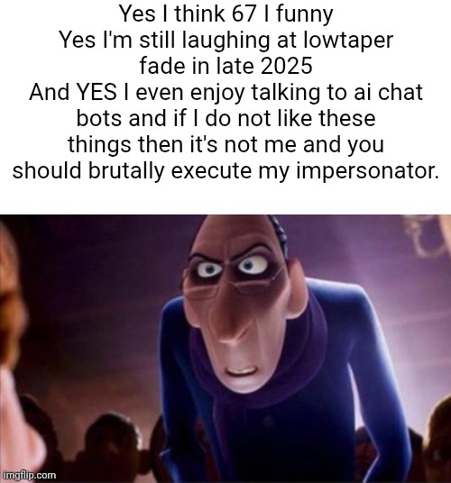 Js let me be happy dawg | Yes I think 67 I funny
Yes I'm still laughing at lowtaper fade in late 2025
And YES I even enjoy talking to ai chat bots and if I do not like these things then it's not me and you should brutally execute my impersonator. | image tagged in anton ego | made w/ Imgflip meme maker