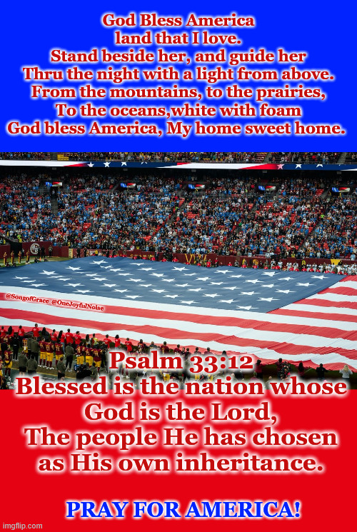 God bless America! | God Bless America
land that I love.
Stand beside her, and guide her
Thru the night with a light from above.
From the mountains, to the prairies,
To the oceans,white with foam
God bless America, My home sweet home. @SongofGrace  @OneJoyfulNoise; Psalm 33:12
Blessed is the nation whose God is the Lord,
The people He has chosen as His own inheritance. PRAY FOR AMERICA! | image tagged in god bless america | made w/ Imgflip meme maker