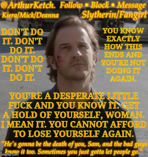 Ignore The Mental Breakdown :] | DON'T DO
IT. DON'T
DO IT.
DON'T DO
IT. DON'T
DO IT. YOU KNOW
EXACTLY
HOW THIS
ENDS AND
YOU'RE NOT
DOING IT
AGAIN. YOU'RE A DESPERATE LITTLE
FUCK AND YOU KNOW IT. GET
A HOLD OF YOURSELF, WOMAN.
I MEAN IT. YOU CANNOT AFFORD
TO LOSE YOURSELF AGAIN. | image tagged in arthurketch announcement,you know you cant,stand his personality,get your head on straight,youre better than this | made w/ Imgflip meme maker