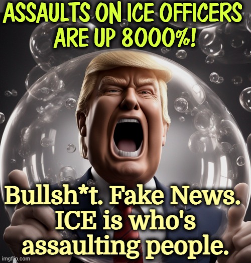 ICE is doing fine if you're into masked kidnappers. They are not the victims here. | ASSAULTS ON ICE OFFICERS 
ARE UP 8000%! Bullsh*t. Fake News. 
ICE is who's assaulting people. | image tagged in trump in maga bubble fake news senile dementia,trump,maga,bubble,fake news,senile dementia | made w/ Imgflip meme maker
