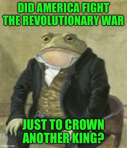 Colonel Toad | DID AMERICA FIGHT THE REVOLUTIONARY WAR; JUST TO CROWN ANOTHER KING? | image tagged in colonel toad | made w/ Imgflip meme maker