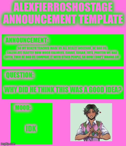 AlexFierrosHostage Anouncmet Template | SO MY HEALTH TEACHER MADE US ALL REALLY INSECURE, HE HAD US CALCULATE EXACTLY HOW MUCH CALORIES, CARBS, SUGAR, FATS, PROTEIN WE HAD EATEN, THEN HE HAD US COMPARE IT WITH OTHER PEOPLE, SO NOW I DON'T WANNA EAT; WHY DID HE THINK THIS WAS A GOOD IDEA? IDK | image tagged in alexfierroshostage anouncmet template | made w/ Imgflip meme maker