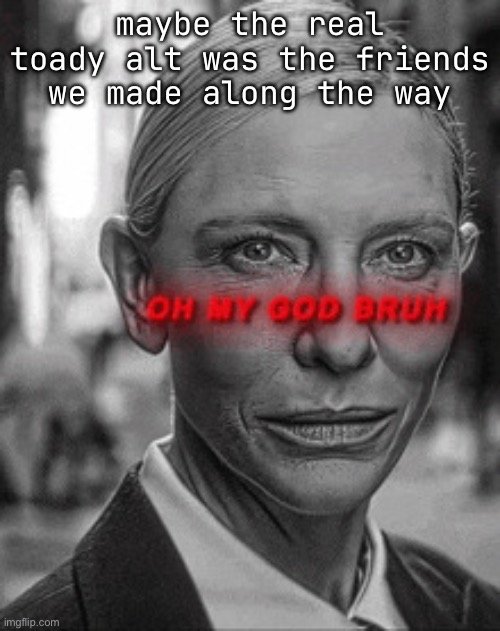 Oh my god bruh | maybe the real toady alt was the friends we made along the way | image tagged in oh my god bruh | made w/ Imgflip meme maker