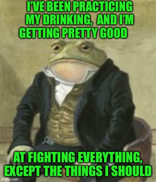 Colonel Toad | I’VE BEEN PRACTICING MY DRINKING,  AND I’M GETTING PRETTY GOOD; AT FIGHTING EVERYTHING, EXCEPT THE THINGS I SHOULD | image tagged in colonel toad | made w/ Imgflip meme maker