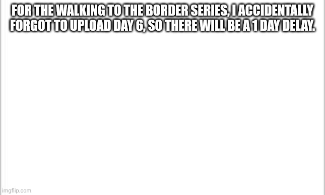 Day 7 coming tommorrow. | FOR THE WALKING TO THE BORDER SERIES, I ACCIDENTALLY FORGOT TO UPLOAD DAY 6, SO THERE WILL BE A 1 DAY DELAY. | image tagged in white background,minecraft,sorry | made w/ Imgflip meme maker