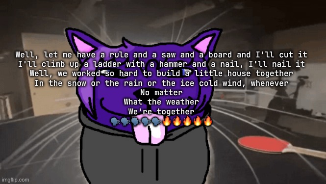 tge silly | Well, let me have a rule and a saw and a board and I'll cut it
I'll climb up a ladder with a hammer and a nail, I'll nail it
Well, we worked so hard to build a little house together
In the snow or the rain or the ice cold wind, whenever
No matter
What the weather
We're together
🗣️🗣️🗣️🗣️🗣️🔥🔥🔥🔥🔥 | image tagged in tge silly | made w/ Imgflip meme maker