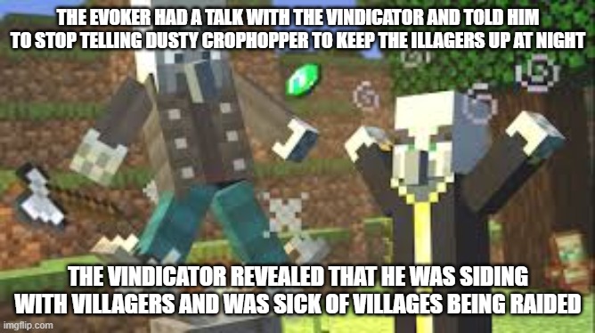 Evoker Attacking Vindicator With His Fangs | THE EVOKER HAD A TALK WITH THE VINDICATOR AND TOLD HIM TO STOP TELLING DUSTY CROPHOPPER TO KEEP THE ILLAGERS UP AT NIGHT; THE VINDICATOR REVEALED THAT HE WAS SIDING WITH VILLAGERS AND WAS SICK OF VILLAGES BEING RAIDED | image tagged in evoker attacking vindicator with his fangs | made w/ Imgflip meme maker