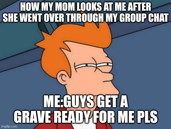 :'( | HOW MY MOM LOOKS AT ME AFTER SHE WENT OVER THROUGH MY GROUP CHAT; ME:GUYS GET A GRAVE READY FOR ME PLS | image tagged in memes,futurama fry | made w/ Imgflip meme maker