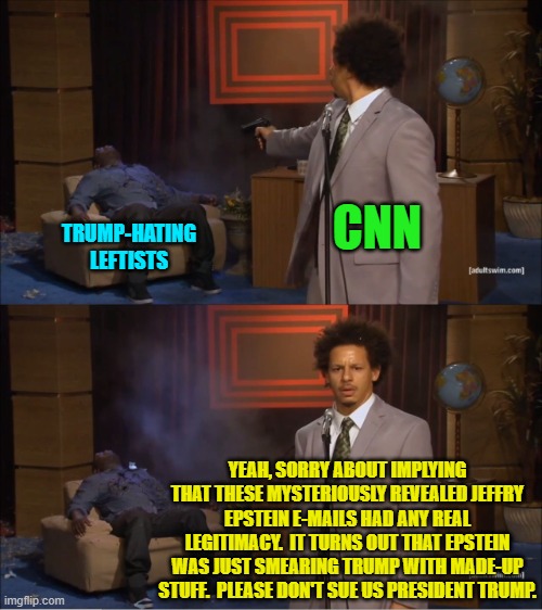 It would be hilarious if Trump increased his fortune by billions simply by winning lawsuits. | CNN; TRUMP-HATING LEFTISTS; YEAH, SORRY ABOUT IMPLYING THAT THESE MYSTERIOUSLY REVEALED JEFFRY EPSTEIN E-MAILS HAD ANY REAL LEGITIMACY.  IT TURNS OUT THAT EPSTEIN WAS JUST SMEARING TRUMP WITH MADE-UP STUFF.  PLEASE DON'T SUE US PRESIDENT TRUMP. | image tagged in who killed hannibal | made w/ Imgflip meme maker