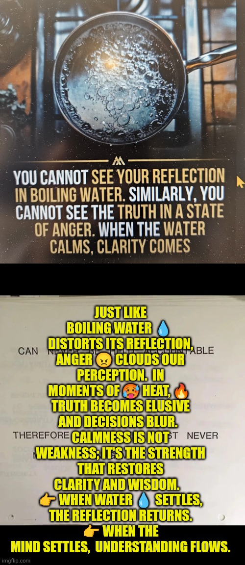 Water: Anger and clarity | JUST LIKE BOILING WATER 💧  DISTORTS ITS REFLECTION, ANGER 😠 CLOUDS OUR PERCEPTION.  IN MOMENTS OF 🥵 HEAT, 🔥  TRUTH BECOMES ELUSIVE AND DECISIONS BLUR.  
CALMNESS IS NOT WEAKNESS; IT'S THE STRENGTH THAT RESTORES CLARITY AND WISDOM.   
👉 WHEN WATER 💧 SETTLES,  THE REFLECTION RETURNS. 
👉 WHEN THE MIND SETTLES,  UNDERSTANDING FLOWS. | image tagged in boiling water anger clarity,anger,clarity,truth,calm | made w/ Imgflip meme maker