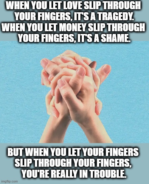 WHEN YOU LET LOVE SLIP THROUGH 
YOUR FINGERS, IT'S A TRAGEDY.
WHEN YOU LET MONEY SLIP THROUGH 
YOUR FINGERS, IT'S A SHAME. BUT WHEN YOU LET YOUR FINGERS 
SLIP THROUGH YOUR FINGERS, 
YOU'RE REALLY IN TROUBLE. | image tagged in love,money,tragedy,shame,fingers,trouble | made w/ Imgflip meme maker