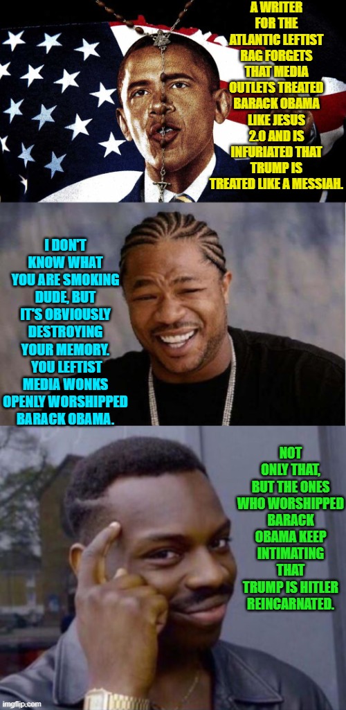 THIS is how stupid they figure the average citizen has become. | A WRITER FOR THE ATLANTIC LEFTIST RAG FORGETS THAT MEDIA OUTLETS TREATED BARACK OBAMA LIKE JESUS 2.0 AND IS INFURIATED THAT TRUMP IS TREATED LIKE A MESSIAH. I DON'T KNOW WHAT YOU ARE SMOKING DUDE, BUT IT'S OBVIOUSLY DESTROYING YOUR MEMORY.  YOU LEFTIST MEDIA WONKS OPENLY WORSHIPPED BARACK OBAMA. NOT ONLY THAT, BUT THE ONES WHO WORSHIPPED BARACK OBAMA KEEP INTIMATING THAT TRUMP IS HITLER REINCARNATED. | image tagged in yo dawg heard you | made w/ Imgflip meme maker