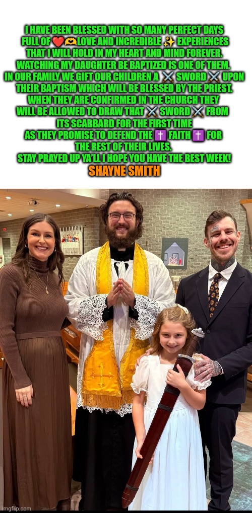 Baptism sword | I HAVE BEEN BLESSED WITH SO MANY PERFECT DAYS
 FULL OF ❤️🫶LOVE AND INCREDIBLE ✨️ EXPERIENCES
 THAT I WILL HOLD IN MY HEART AND MIND FOREVER. 
WATCHING MY DAUGHTER BE BAPTIZED IS ONE OF THEM. 

IN OUR FAMILY WE GIFT OUR CHILDREN A  ⚔️ SWORD ⚔️ UPON
 THEIR BAPTISM WHICH WILL BE BLESSED BY THE PRIEST. 

WHEN THEY ARE CONFIRMED IN THE CHURCH THEY 
WILL BE ALLOWED TO DRAW THAT ⚔️ SWORD ⚔️ FROM  
 ITS SCABBARD FOR THE FIRST TIME 
AS THEY PROMISE TO DEFEND THE ✝️ FAITH ✝️ FOR 
THE REST OF THEIR LIVES. 

STAY PRAYED UP YA’LL I HOPE YOU HAVE THE BEST WEEK! SHAYNE SMITH | image tagged in shayne smith,neck tattoo,faith,baptism,confirmation,jesus christ | made w/ Imgflip meme maker