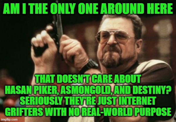 Stop caring about internet grifters | AM I THE ONLY ONE AROUND HERE; THAT DOESN'T CARE ABOUT HASAN PIKER, ASMONGOLD, AND DESTINY? SERIOUSLY THEY'RE JUST INTERNET GRIFTERS WITH NO REAL-WORLD PURPOSE | image tagged in memes,am i the only one around here | made w/ Imgflip meme maker