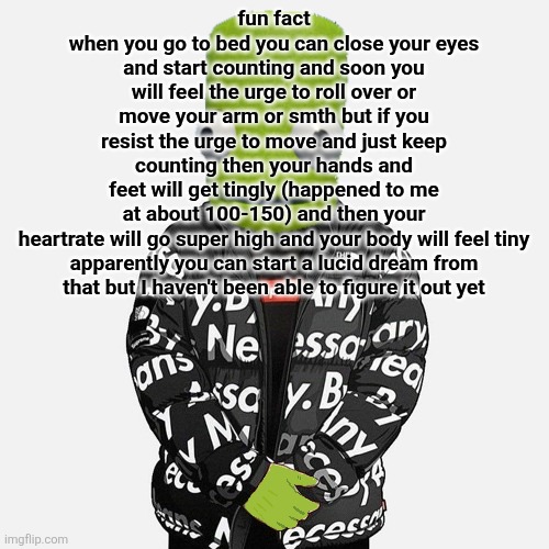 make sure you don't move no matter what or it resets | fun fact
when you go to bed you can close your eyes and start counting and soon you will feel the urge to roll over or move your arm or smth but if you resist the urge to move and just keep counting then your hands and feet will get tingly (happened to me at about 100-150) and then your heartrate will go super high and your body will feel tiny

apparently you can start a lucid dream from that but I haven't been able to figure it out yet | image tagged in epilektoi drip | made w/ Imgflip meme maker