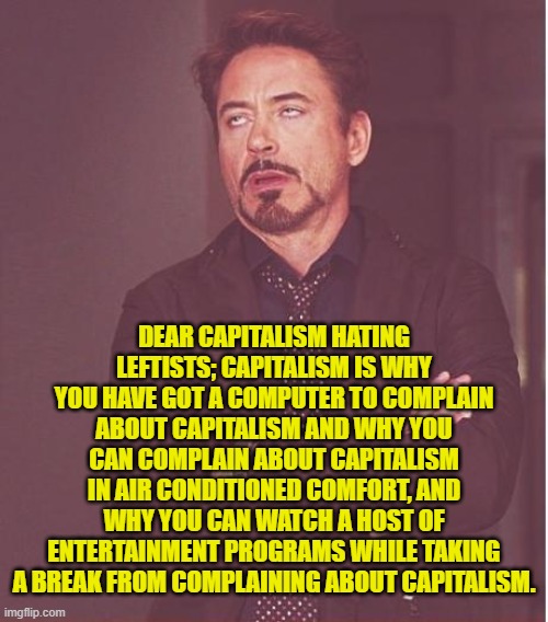 Leftists KNOW plenty . . . it's just that most of what they KNOW isn't so. | DEAR CAPITALISM HATING LEFTISTS; CAPITALISM IS WHY YOU HAVE GOT A COMPUTER TO COMPLAIN ABOUT CAPITALISM AND WHY YOU CAN COMPLAIN ABOUT CAPITALISM IN AIR CONDITIONED COMFORT, AND WHY YOU CAN WATCH A HOST OF ENTERTAINMENT PROGRAMS WHILE TAKING A BREAK FROM COMPLAINING ABOUT CAPITALISM. | image tagged in face you make robert downey jr | made w/ Imgflip meme maker