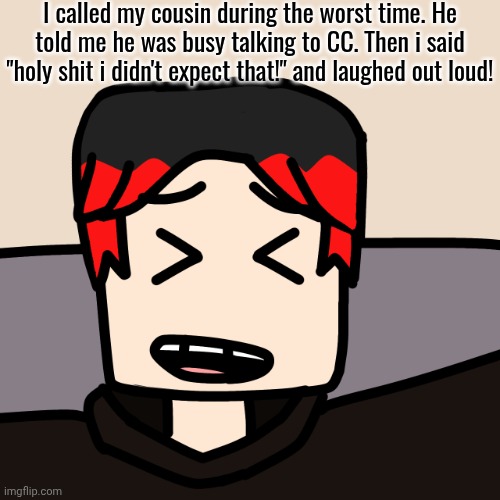 William just wanted to call MC because he's still at Felix's house for a few days... | I called my cousin during the worst time. He told me he was busy talking to CC. Then i said "holy shit i didn't expect that!" and laughed out loud! | image tagged in william laughing,william,funny,funny moments,mc,comics | made w/ Imgflip meme maker