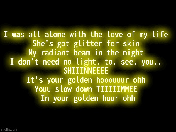 I love golden hour.. and ily | I was all alone with the love of my life 
She's got glitter for skin 
My radiant beam in the night 
I don't need no light. to. see. you.. 
SHIIINNEEEE 
It's your golden hooouuur ohh 
Youu slow down TIIIIIMMEE 
In your golden hour ohh | image tagged in ily | made w/ Imgflip meme maker
