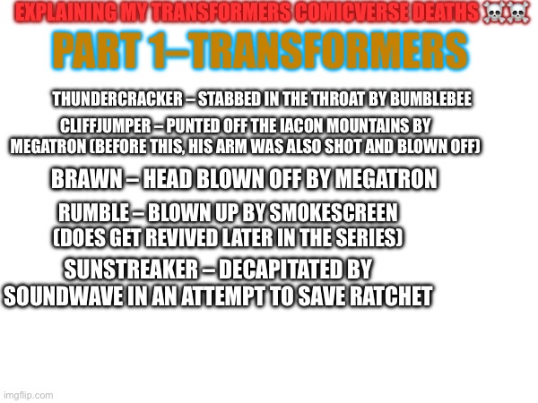 I gave you my plots, now I am giving you my kill-offs! | EXPLAINING MY TRANSFORMERS COMICVERSE DEATHS ☠️☠️; PART 1–TRANSFORMERS; THUNDERCRACKER – STABBED IN THE THROAT BY BUMBLEBEE; CLIFFJUMPER – PUNTED OFF THE IACON MOUNTAINS BY MEGATRON (BEFORE THIS, HIS ARM WAS ALSO SHOT AND BLOWN OFF); BRAWN – HEAD BLOWN OFF BY MEGATRON; RUMBLE – BLOWN UP BY SMOKESCREEN (DOES GET REVIVED LATER IN THE SERIES); SUNSTREAKER – DECAPITATED BY SOUNDWAVE IN AN ATTEMPT TO SAVE RATCHET | image tagged in transformers,death | made w/ Imgflip meme maker