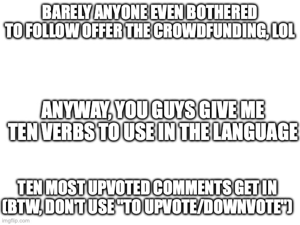verb suggestions | BARELY ANYONE EVEN BOTHERED TO FOLLOW OFFER THE CROWDFUNDING, LOL; ANYWAY, YOU GUYS GIVE ME TEN VERBS TO USE IN THE LANGUAGE; TEN MOST UPVOTED COMMENTS GET IN (BTW, DON'T USE "TO UPVOTE/DOWNVOTE") | made w/ Imgflip meme maker