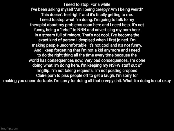 I need to stop. For a while I've been asking myself "Am I being creepy? Am I being weird? This doesn't feel right" and it's finally getting to me. I need to stop what I'm doing. I'm going to talk to my therapist about my problems soon here and I need help. It's not funny, being a "rebel" to NNN and advertising my porn here in a stream full of minors. That's not cool. I've become the exact kind of person I despised when I first joined. I'm making people uncomfortable. It's not cool and it's not funny. And I keep forgetting that I'm not a kid anymore and I need to do the right thing all the time every time because the world has consequences now. Very bad consequences. I'm done doing what I'm doing here. I'm keeping my NSFW stuff out of Imgflip. I'm not taking requests, I'm not posting cropped Claire porn to piss people off to get a laugh. I'm sorry for making you uncomfortable. I'm sorry for doing all that creepy shit. What I'm doing is not okay | made w/ Imgflip meme maker