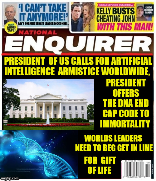 National Enquirer AI Armistice | PRESIDENT  OF US CALLS FOR ARTIFICIAL INTELLIGENCE  ARMISTICE WORLDWIDE, PRESIDENT OFFERS THE DNA END CAP CODE TO IMMORTALITY; WORLDS LEADERS
 NEED TO BEG GET IN LINE; FOR  GIFT 
OF LIFE | image tagged in national enquirer ai armistice,end cap dna,maga ignorance,cult foolish | made w/ Imgflip meme maker