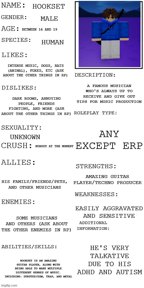 RP prompt in comments! | HOOKSET; MALE; BETWEEN 16 AND 19; HUMAN; INTENSE MUSIC, DOGS, BATS (ANIMAL), FOXES, ETC (ASK ABOUT THE OTHER THINGS IN RP); A FAMOUS MUSICIAN WHO'S ALWAYS UP TO RECEIVE AND GIVE OUT TIPS FOR MUSIC PRODUCTION; DARK ROOMS, ANNOYING PEOPLE, FRIENDS FIGHTING, AND MORE (ASK ABOUT THE OTHER THINGS IN RP); ANY EXCEPT ERP; UNKNOWN; NOBODY AT THE MOMENT; AMAZING GUITAR PLAYER/TECHNO PRODUCER; HIS FAMILY/FRIENDS/PETS, AND OTHER MUSICIANS; EASILY AGGRAVATED AND SENSITIVE; SOME MUSICIANS AND OTHERS (ASK ABOUT THE OTHER ENEMIES IN RP); HE'S VERY TALKATIVE DUE TO HIS ADHD AND AUTISM; HOOKSET IS AN AMAZING GUITAR PLAYER, ALONG WITH BEING ABLE TO MAKE MULTIPLE DIFFERENT GENRES OF MUSIC. INCLUDING: DUBSTEP/EDM, TRAP, AND METAL | image tagged in updated roleplay oc showcase | made w/ Imgflip meme maker