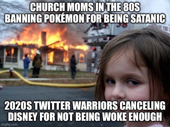 WHEN BOTH THE CHURCH MOMS AND THE ACTIVISTS AGREE THAT FUN IS THE ENEMY | CHURCH MOMS IN THE 80S BANNING POKÉMON FOR BEING SATANIC; 2020S TWITTER WARRIORS CANCELING DISNEY FOR NOT BEING WOKE ENOUGH | image tagged in memes,disaster girl,gaming,video games,liberal vs conservative,fun | made w/ Imgflip meme maker