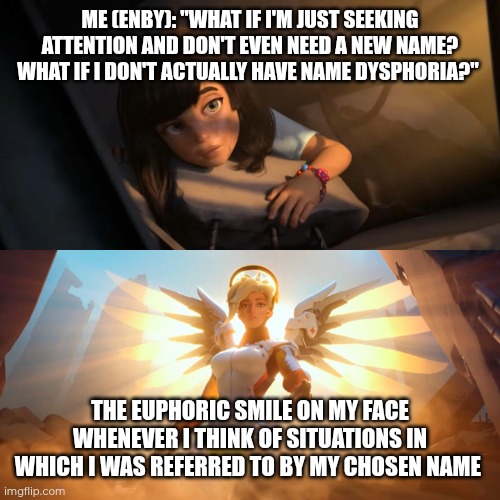 Being queer is not about dysphoria, it's about euphoria | ME (ENBY): "WHAT IF I'M JUST SEEKING ATTENTION AND DON'T EVEN NEED A NEW NAME? WHAT IF I DON'T ACTUALLY HAVE NAME DYSPHORIA?"; THE EUPHORIC SMILE ON MY FACE WHENEVER I THINK OF SITUATIONS IN WHICH I WAS REFERRED TO BY MY CHOSEN NAME | image tagged in overwatch mercy meme | made w/ Imgflip meme maker