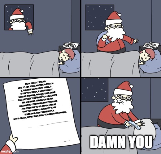 Sorry Santa, I'm just an idiot fan who thinks you're some kind of Potter, and if you liked the picture, please share it. | DEAR SANTA, I WOULD LIKE TO ASK FOR A NINTENDO SWITCH 2, THE NEW MARIO KART GAME, A 67 CM TV SCREEN, A MOVIE ABOUT MASTER TIGRESS, AND ANOTHER MEME THAT DEPICTS THIS WHEN YOU HEADBUTT ME AND SEND A MESSAGE TO ALL HOLLYWOOD COMPANIES THAT THE FANS ARE STARTING TO GO CRAZY, I KNOW THAT YOU SANTA CLAUS KEEP YOUR ELVES IN SLAVERY ANYWAY PLS. SANTA CLAUS, GRANT OUR WISH, YOU ARE RICH ANYWAY. DAMN YOU | image tagged in letter to murderous santa | made w/ Imgflip meme maker