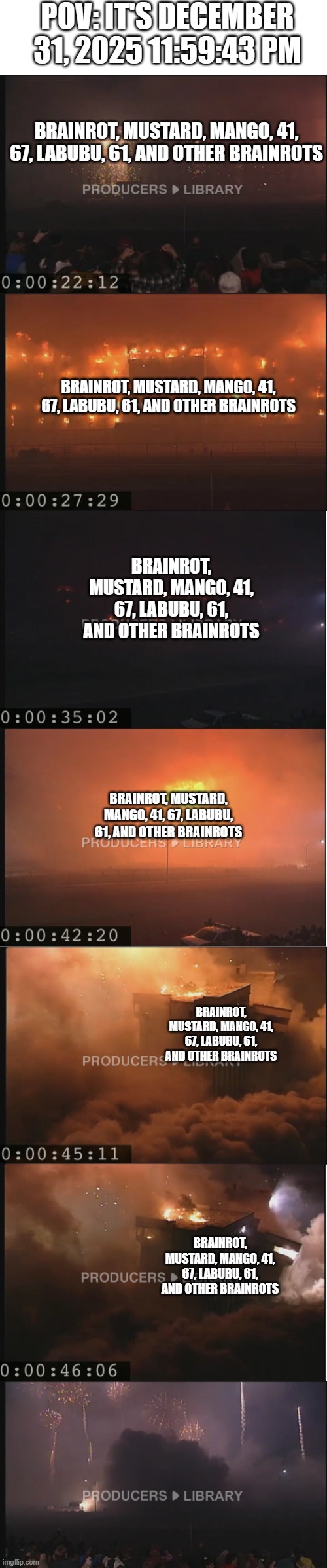 the great meme reset be like: | POV: IT'S DECEMBER 31, 2025 11:59:43 PM; BRAINROT, MUSTARD, MANGO, 41, 67, LABUBU, 61, AND OTHER BRAINROTS; BRAINROT, MUSTARD, MANGO, 41, 67, LABUBU, 61, AND OTHER BRAINROTS; BRAINROT, MUSTARD, MANGO, 41, 67, LABUBU, 61, AND OTHER BRAINROTS; BRAINROT, MUSTARD, MANGO, 41, 67, LABUBU, 61, AND OTHER BRAINROTS; BRAINROT, MUSTARD, MANGO, 41, 67, LABUBU, 61, AND OTHER BRAINROTS; BRAINROT, MUSTARD, MANGO, 41, 67, LABUBU, 61, AND OTHER BRAINROTS | image tagged in funny memes,2025,2026,great meme reset | made w/ Imgflip meme maker