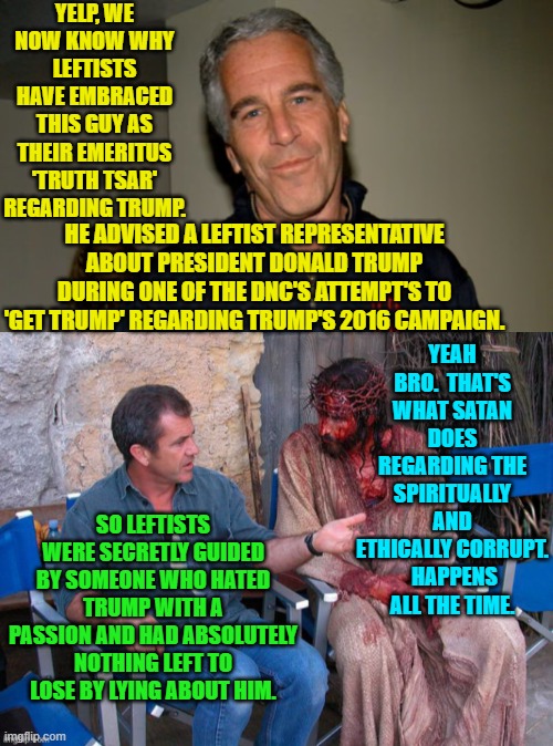 There you go; what the Left doesn't want you to know about THEIR Epstein involvement. | YELP, WE NOW KNOW WHY LEFTISTS HAVE EMBRACED THIS GUY AS THEIR EMERITUS 'TRUTH TSAR' REGARDING TRUMP. HE ADVISED A LEFTIST REPRESENTATIVE ABOUT PRESIDENT DONALD TRUMP DURING ONE OF THE DNC'S ATTEMPT'S TO 'GET TRUMP' REGARDING TRUMP'S 2016 CAMPAIGN. YEAH BRO.  THAT'S WHAT SATAN DOES REGARDING THE SPIRITUALLY AND ETHICALLY CORRUPT.  HAPPENS ALL THE TIME. SO LEFTISTS WERE SECRETLY GUIDED BY SOMEONE WHO HATED TRUMP WITH A PASSION AND HAD ABSOLUTELY NOTHING LEFT TO LOSE BY LYING ABOUT HIM. | image tagged in yep | made w/ Imgflip meme maker