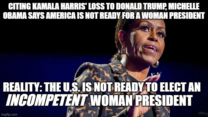 Michelle Obama Lectures Sexist Boogeymen | CITING KAMALA HARRIS' LOSS TO DONALD TRUMP, MICHELLE OBAMA SAYS AMERICA IS NOT READY FOR A WOMAN PRESIDENT; REALITY: THE U.S. IS NOT READY TO ELECT AN; INCOMPETENT; WOMAN PRESIDENT | image tagged in michelle obama,female president,kamala harris,donald trump,sexist men | made w/ Imgflip meme maker
