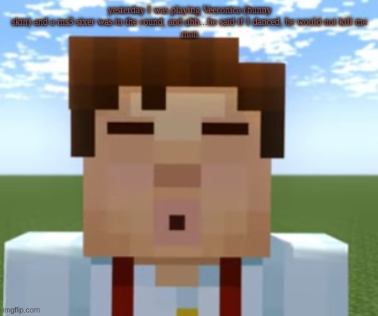 it gets to a point | yesterday I was playing Veeronica (bunny skin) and a ms3 sixer was in the round, and uhh...he said if I danced, he would not kill me
man | image tagged in ishowjessie | made w/ Imgflip meme maker