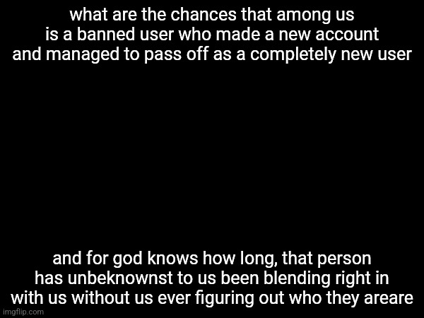 what are the chances that among us is a banned user who made a new account and managed to pass off as a completely new user; and for god knows how long, that person has unbeknownst to us been blending right in with us without us ever figuring out who they areare | made w/ Imgflip meme maker